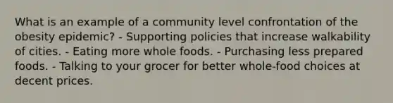 What is an example of a community level confrontation of the obesity epidemic? - Supporting policies that increase walkability of cities. - Eating more whole foods. - Purchasing less prepared foods. - Talking to your grocer for better whole-food choices at decent prices.