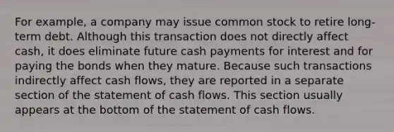 For example, a company may issue common stock to retire long-term debt. Although this transaction does not directly affect cash, it does eliminate future cash payments for interest and for paying the bonds when they mature. Because such transactions indirectly affect cash flows, they are reported in a separate section of the statement of cash flows. This section usually appears at the bottom of the statement of cash flows.