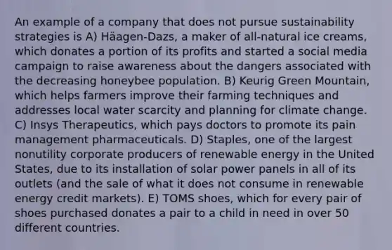 An example of a company that does not pursue sustainability strategies is A) Häagen-Dazs, a maker of all-natural ice creams, which donates a portion of its profits and started a social media campaign to raise awareness about the dangers associated with the decreasing honeybee population. B) Keurig Green Mountain, which helps farmers improve their farming techniques and addresses local water scarcity and planning for climate change. C) Insys Therapeutics, which pays doctors to promote its pain management pharmaceuticals. D) Staples, one of the largest nonutility corporate producers of renewable energy in the United States, due to its installation of solar power panels in all of its outlets (and the sale of what it does not consume in renewable energy credit markets). E) TOMS shoes, which for every pair of shoes purchased donates a pair to a child in need in over 50 different countries.
