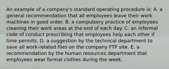 An example of a company's standard operating procedure is: A. a general recommendation that all employees leave their work machines in good order. B. a compulsory practice of employees cleaning their work areas at the end of each day. C. an informal code of conduct prescribing that employees help each other if time permits. D. a suggestion by the technical department to save all work-related files on the company FTP site. E. a recommendation by the human resources department that employees wear formal clothes during the week.