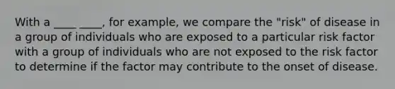 With a ____ ____, for example, we compare the "risk" of disease in a group of individuals who are exposed to a particular risk factor with a group of individuals who are not exposed to the risk factor to determine if the factor may contribute to the onset of disease.