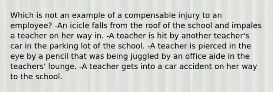 Which is not an example of a compensable injury to an employee? -An icicle falls from the roof of the school and impales a teacher on her way in. -A teacher is hit by another teacher's car in the parking lot of the school. -A teacher is pierced in the eye by a pencil that was being juggled by an office aide in the teachers' lounge. -A teacher gets into a car accident on her way to the school.