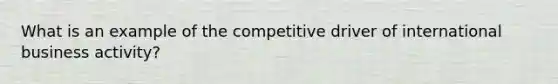 What is an example of the competitive driver of international business activity?