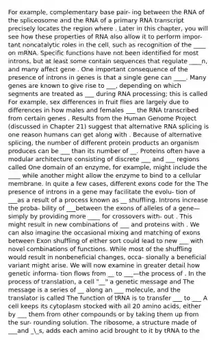 For example, complementary base pair- ing between the RNA of the spliceosome and the RNA of a primary RNA transcript precisely locates the region where . Later in this chapter, you will see how these properties of RNA also allow it to perform impor- tant noncatalytic roles in the cell, such as recognition of the ____ on mRNA. Specific functions have not been identified for most introns, but at least some contain sequences that regulate ____n, and many affect gene . One important consequence of the presence of introns in genes is that a single gene can ____. Many genes are known to give rise to ___, depending on which segments are treated as ___ during RNA processing; this is called For example, sex differences in fruit flies are largely due to differences in how males and females ___ the RNA transcribed from certain genes . Results from the Human Genome Project (discussed in Chapter 21) suggest that alternative RNA splicing is one reason humans can get along with . Because of alternative splicing, the number of different protein products an organism produces can be ___ than its number of __. Proteins often have a modular architecture consisting of discrete ___ and ___ regions called One domain of an enzyme, for example, might include the ____ while another might allow the enzyme to bind to a cellular membrane. In quite a few cases, different exons code for the The presence of introns in a gene may facilitate the evolu- tion of ___as a result of a process known as __ shuffling. Introns increase the proba- bility of ___between the exons of alleles of a gene—simply by providing more ____ for crossovers with- out . This might result in new combinations of ___ and proteins with . We can also imagine the occasional mixing and matching of exons between Exon shuffling of either sort could lead to new ___ with novel combinations of functions. While most of the shuffling would result in nonbeneficial changes, occa- sionally a beneficial variant might arise. We will now examine in greater detail how genetic informa- tion flows from __ to ___—the process of . In the process of translation, a cell "__" a genetic message and The message is a series of __ along an ___ molecule, and the translator is called The function of tRNA is to transfer ___ to ___ A cell keeps its cytoplasm stocked with all 20 amino acids, either by ___ them from other compounds or by taking them up from the sur- rounding solution. The ribosome, a structure made of ___and __s, adds each amino acid brought to it by tRNA to the