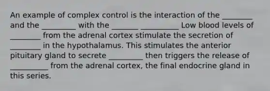 An example of complex control is the interaction of the ________ and the _________ with the _______ __________ Low blood levels of ________ from the adrenal cortex stimulate the secretion of ________ in the hypothalamus. This stimulates the anterior pituitary gland to secrete _________ then triggers the release of __________ from the adrenal cortex, the final endocrine gland in this series.