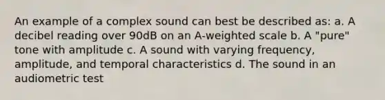 An example of a complex sound can best be described as: a. A decibel reading over 90dB on an A-weighted scale b. A "pure" tone with amplitude c. A sound with varying frequency, amplitude, and temporal characteristics d. The sound in an audiometric test