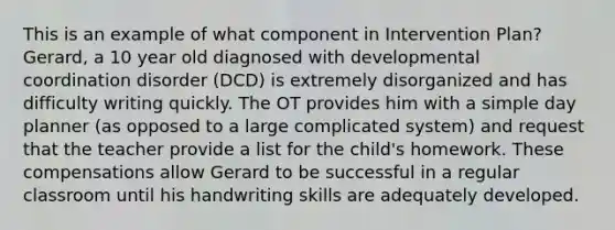 This is an example of what component in Intervention Plan? Gerard, a 10 year old diagnosed with developmental coordination disorder (DCD) is extremely disorganized and has difficulty writing quickly. The OT provides him with a simple day planner (as opposed to a large complicated system) and request that the teacher provide a list for the child's homework. These compensations allow Gerard to be successful in a regular classroom until his handwriting skills are adequately developed.