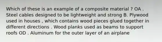 Which of these is an example of a composite material ? OA . Steel cables designed to be lightweight and strong B. Plywood used in houses , which contains wood pieces glued together in different directions . Wood planks used as beams to support roofs OD . Aluminum for the outer layer of an airplane