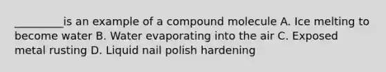 _________is an example of a compound molecule A. Ice melting to become water B. Water evaporating into the air C. Exposed metal rusting D. Liquid nail polish hardening