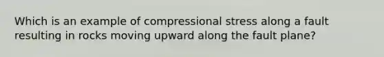 Which is an example of compressional stress along a fault resulting in rocks moving upward along the fault plane?