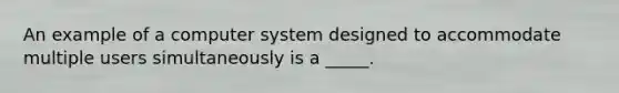 An example of a computer system designed to accommodate multiple users simultaneously is a _____.