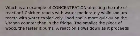 Which is an example of CONCENTRATION affecting the rate of reaction? Calcium reacts with water moderately while sodium reacts with water explosively. Food spoils more quickly on the kitchen counter than in the fridge. The smaller the piece of wood, the faster it burns. A reaction slows down as it proceeds