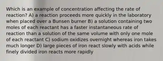 Which is an example of concentration affecting the rate of reaction? A) a reaction proceeds more quickly in the laboratory when placed over a Bunsen burner B) a solution containing two moles of each reactant has a faster instantaneous rate of reaction than a solution of the same volume with only one mole of each reactant C) sodium oxidizes overnight whereas iron takes much longer D) large pieces of iron react slowly with acids while finely divided iron reacts more rapidly