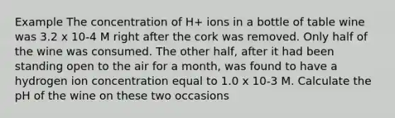 Example The concentration of H+ ions in a bottle of table wine was 3.2 x 10-4 M right after the cork was removed. Only half of the wine was consumed. The other half, after it had been standing open to the air for a month, was found to have a hydrogen ion concentration equal to 1.0 x 10-3 M. Calculate the pH of the wine on these two occasions