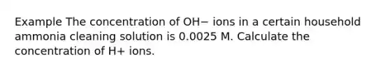 Example The concentration of OH− ions in a certain household ammonia cleaning solution is 0.0025 M. Calculate the concentration of H+ ions.