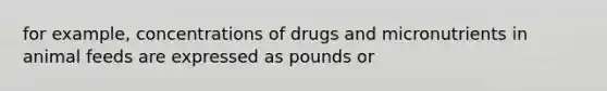 for example, concentrations of drugs and micronutrients in animal feeds are expressed as pounds or