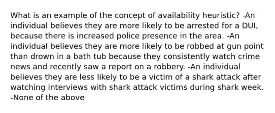 What is an example of the concept of availability heuristic? -An individual believes they are more likely to be arrested for a DUI, because there is increased police presence in the area. -An individual believes they are more likely to be robbed at gun point than drown in a bath tub because they consistently watch crime news and recently saw a report on a robbery. -An individual believes they are less likely to be a victim of a shark attack after watching interviews with shark attack victims during shark week. -None of the above