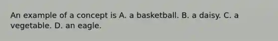 An example of a concept is A. a basketball. B. a daisy. C. a vegetable. D. an eagle.