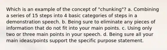 Which is an example of the concept of "chunking"? a. Combining a series of 15 steps into 4 basic categories of steps in a demonstration speech. b. Being sure to eliminate any pieces of information that do not fit into your main points. c. Using only two or three main points in your speech. d. Being sure all your main ideas/points support the specific purpose statement.