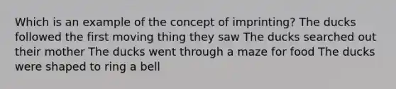 Which is an example of the concept of imprinting? The ducks followed the first moving thing they saw The ducks searched out their mother The ducks went through a maze for food The ducks were shaped to ring a bell