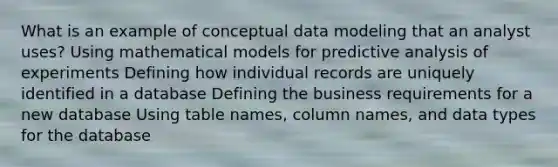 What is an example of conceptual data modeling that an analyst uses? Using mathematical models for predictive analysis of experiments Defining how individual records are uniquely identified in a database Defining the business requirements for a new database Using table names, column names, and data types for the database