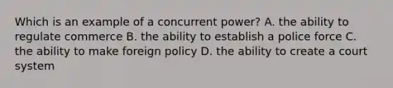 Which is an example of a concurrent power? A. the ability to regulate commerce B. the ability to establish a police force C. the ability to make foreign policy D. the ability to create a court system