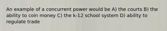 An example of a concurrent power would be A) the courts B) the ability to coin money C) the k-12 school system D) ability to regulate trade