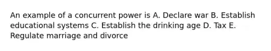 An example of a concurrent power is A. Declare war B. Establish educational systems C. Establish the drinking age D. Tax E. Regulate marriage and divorce