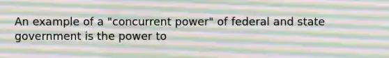 An example of a "concurrent power" of federal and state government is the power to