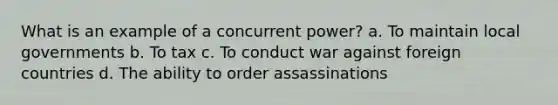 What is an example of a concurrent power? a. To maintain local governments b. To tax c. To conduct war against foreign countries d. The ability to order assassinations