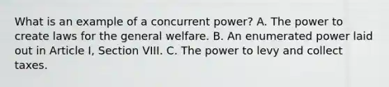 What is an example of a concurrent power? A. The power to create laws for the general welfare. B. An enumerated power laid out in Article I, Section VIII. C. The power to levy and collect taxes.