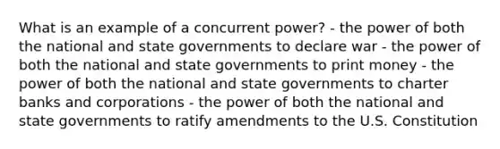 What is an example of a concurrent power? - the power of both the national and state governments to declare war - the power of both the national and state governments to print money - the power of both the national and state governments to charter banks and corporations - the power of both the national and state governments to ratify amendments to the U.S. Constitution