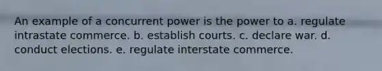 An example of a concurrent power is the power to a. regulate intrastate commerce. b. establish courts. c. declare war. d. conduct elections. e. regulate interstate commerce.