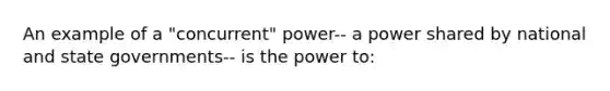 An example of a "concurrent" power-- a power shared by national and state governments-- is the power to: