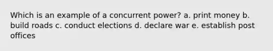 Which is an example of a concurrent power? a. print money b. build roads c. conduct elections d. declare war e. establish post offices