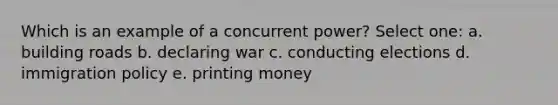 Which is an example of a concurrent power? Select one: a. building roads b. declaring war c. conducting elections d. immigration policy e. printing money