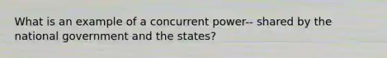 What is an example of a concurrent power-- shared by the national government and the states?