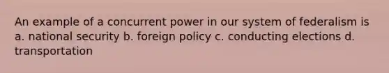 An example of a concurrent power in our system of federalism is a. national security b. foreign policy c. conducting elections d. transportation