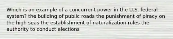 Which is an example of a concurrent power in the U.S. federal system? the building of public roads the punishment of piracy on the high seas the establishment of naturalization rules the authority to conduct elections