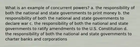 What is an example of concurrent powers? a. the responsibility of both the national and state governments to print money b. the responsibility of both the national and state governments to declare war c. the responsibility of both the national and state governments to ratify amendments to the U.S. Constitution d. the responsibility of both the national and state governments to charter banks and corporations