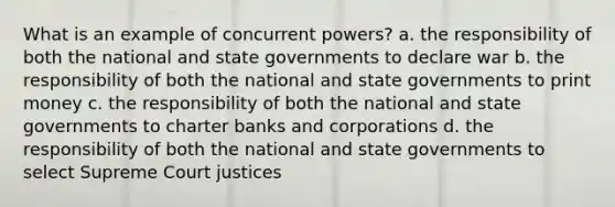 What is an example of concurrent powers? a. the responsibility of both the national and state governments to declare war b. the responsibility of both the national and state governments to print money c. the responsibility of both the national and state governments to charter banks and corporations d. the responsibility of both the national and state governments to select Supreme Court justices