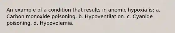 An example of a condition that results in anemic hypoxia is: a. Carbon monoxide poisoning. b. Hypoventilation. c. Cyanide poisoning. d. Hypovolemia.