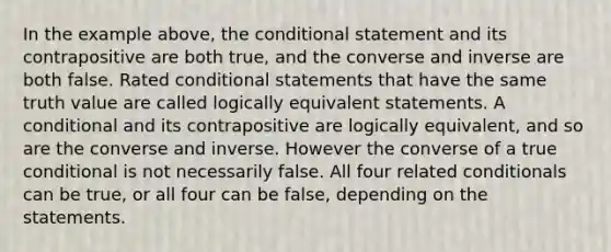 In the example above, the conditional statement and its contrapositive are both true, and the converse and inverse are both false. Rated conditional statements that have the same truth value are called logically equivalent statements. A conditional and its contrapositive are logically equivalent, and so are the converse and inverse. However the converse of a true conditional is not necessarily false. All four related conditionals can be true, or all four can be false, depending on the statements.