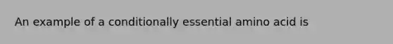 An example of a conditionally essential amino acid is