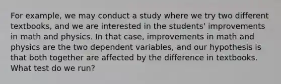 For example, we may conduct a study where we try two different textbooks, and we are interested in the students' improvements in math and physics. In that case, improvements in math and physics are the two dependent variables, and our hypothesis is that both together are affected by the difference in textbooks. What test do we run?