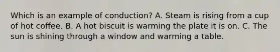 Which is an example of conduction? A. Steam is rising from a cup of hot coffee. B. A hot biscuit is warming the plate it is on. C. The sun is shining through a window and warming a table.