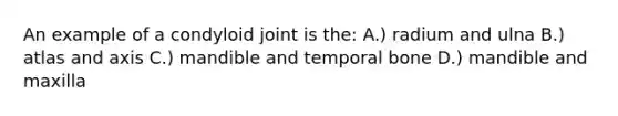 An example of a condyloid joint is the: A.) radium and ulna B.) atlas and axis C.) mandible and temporal bone D.) mandible and maxilla