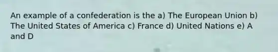 An example of a confederation is the a) The European Union b) The United States of America c) France d) United Nations e) A and D