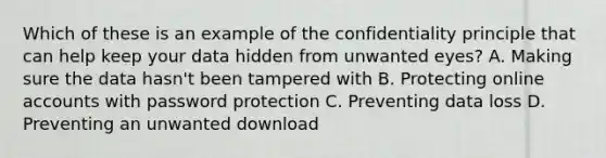 Which of these is an example of the confidentiality principle that can help keep your data hidden from unwanted eyes? A. Making sure the data hasn't been tampered with B. Protecting online accounts with password protection C. Preventing data loss D. Preventing an unwanted download