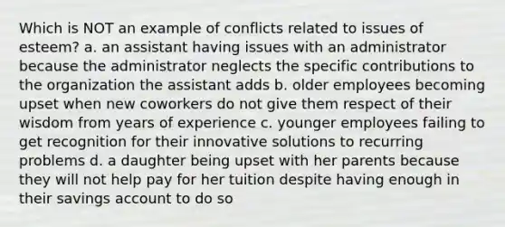 Which is NOT an example of conflicts related to issues of esteem? a. an assistant having issues with an administrator because the administrator neglects the specific contributions to the organization the assistant adds b. older employees becoming upset when new coworkers do not give them respect of their wisdom from years of experience c. younger employees failing to get recognition for their innovative solutions to recurring problems d. a daughter being upset with her parents because they will not help pay for her tuition despite having enough in their savings account to do so